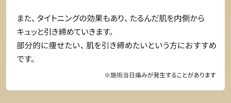 また、タイトニングの効果もあり、たるんだ肌を内側からキュッと引き締めていきます。部分的に痩せたい、肌を引き締めたいという方におすすめです。