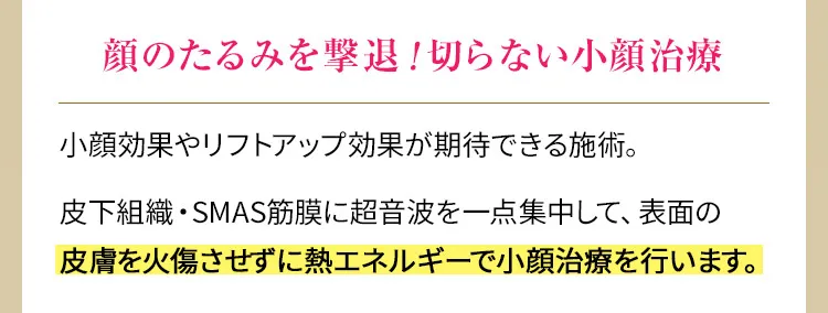 顔のたるみを撃退！切らない小顔治療　小顔効果やリフトアップ効果が期待できる施術。皮下組織・SMAS筋膜に超音波を一点集中して、表面の皮膚を火傷させずに熱エネルギーで小顔治療を行います。