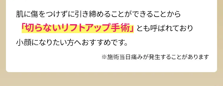 肌に傷をつけずに引き締めることができることから「切らないリフトアップ手術」とも呼ばれており小顔になりたい方へおすすめです。