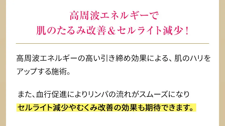 高周波エネルギーで肌のたるみ改善&セルライト減少！　高周波エネルギーの高い引き締め効果による、肌のハリをアップする施術。また、血行促進によりリンパの流れがスムーズになりセルライト減少やむくみ改善の効果も期待できます。