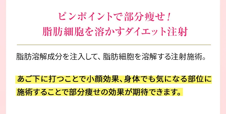 ピンポイントで部分痩せ！脂肪細胞を溶かすダイエット注射　脂肪溶解成分を注入して、脂肪細胞を溶解する注射施術。あご下に打つことで小顔効果、身体でも気になる部位に施術することで部分痩せの効果が期待できます。