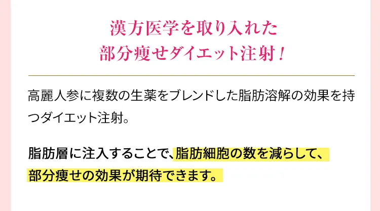漢方医学を取り入れた部分痩せダイエット注射！　高麗人参に複数の生薬をブレンドした脂肪溶解注射の効果を持つダイエット注射。脂肪層に注入することで、脂肪細胞の数を減らして、部分痩せの効果が期待できます。