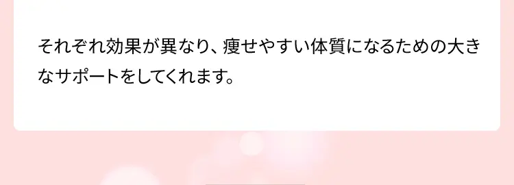 それぞれ効果が異なり、痩せやすい体質になるための大きなサポートをしてくれます。