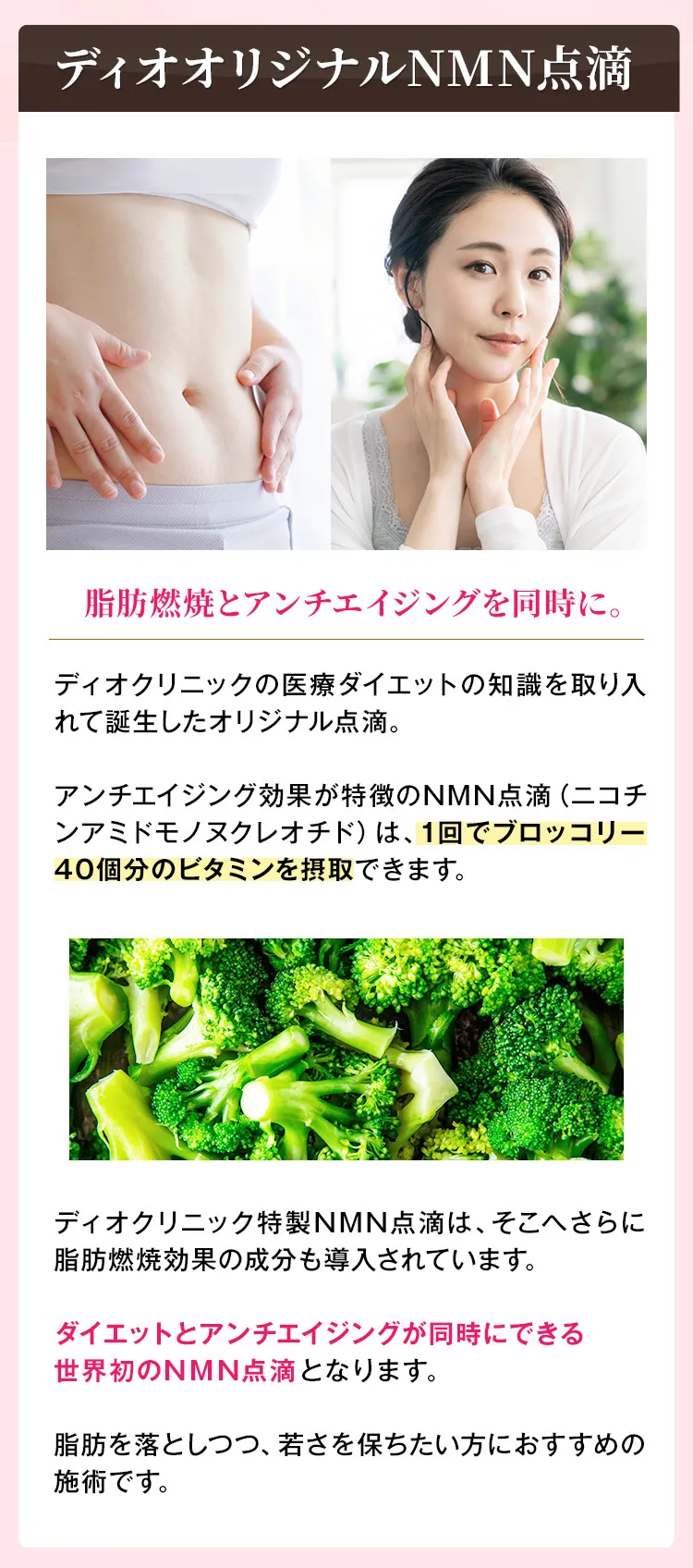 ディオオリジナルNMN点滴　脂肪燃焼とアンチエイジングを同時に。　ディオクリニックの医療ダイエットの知識を取り入れて誕生したオリジナル点滴。アンチエイジング効果が特徴のNMN点滴（ニコチンアミドモノヌクレオチド）は、1回でブロッコリー40個分のビタミンを摂取できます。ディオクリニック特製NMN点滴は、そこへさらに脂肪燃焼効果の成分も導入されています。ダイエットとアンチエイジングが同時にできる世界初のNMN点滴となります。