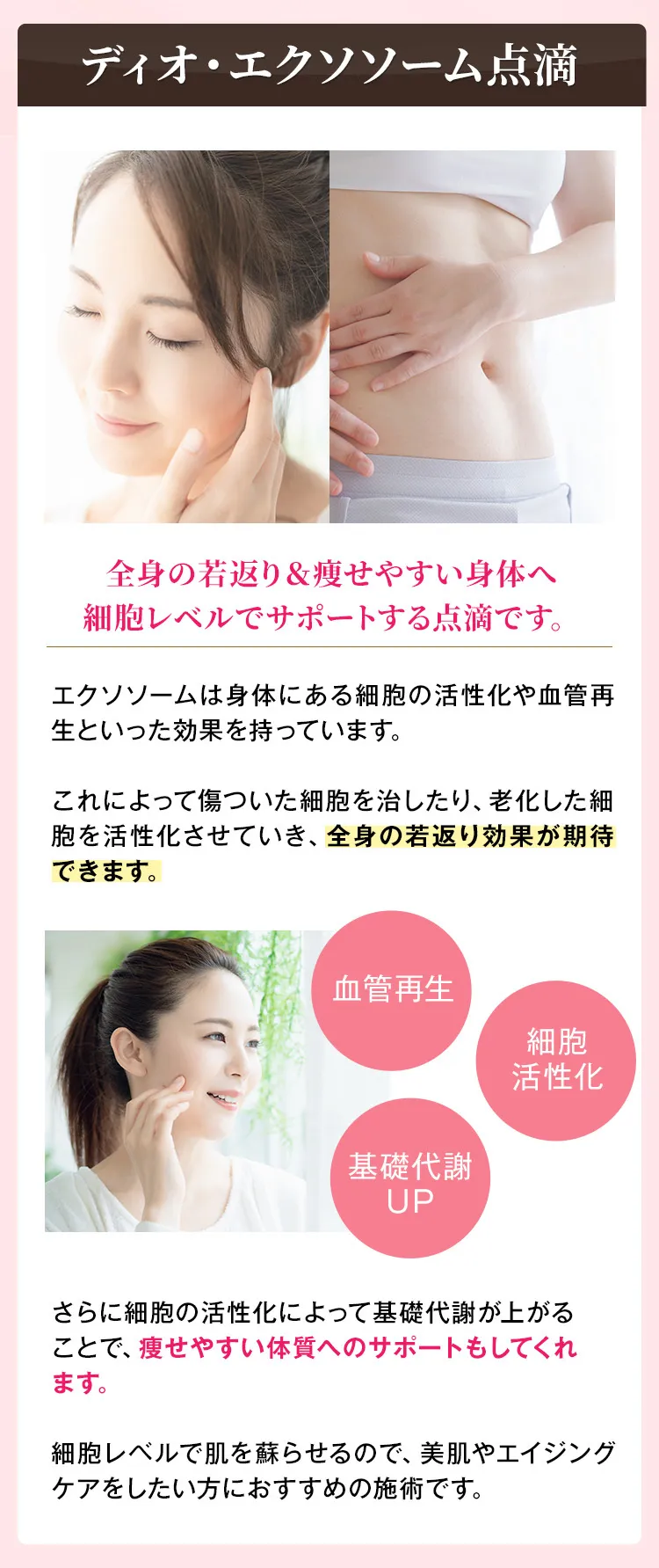 ディオ・エクソソーム点滴　全身の若返り&痩せやすい身体へ細胞レベルでサポートする点滴です。　エクソソームは身体にある細胞の活性化や血管再生といった効果を持っています。これによって傷ついた細胞を治したり、老化した細胞を活性化させていき、全身の若返り効果が期待できます。　血管再生　細胞活性化　基礎代謝UP　さらに細胞の活性化によって基礎代謝が上がることで、痩せやすい体質へのサポートもしてくれます。細胞レベルで肌を蘇らせるので、美肌やエイジングケアをしたい方におすすめの施術です。