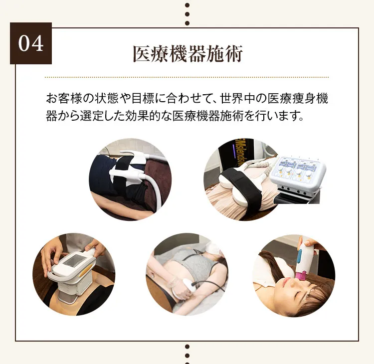 04 医療機器施術 お客様の状態や目標に合わせて、世界中の医療痩身機器から選定した効果的な医療機器施術を行います。 医療用電磁場EMS 医療用直流EMS 医療用脂肪冷却機器 医療用ハイフ 医療用ラジオ波機器