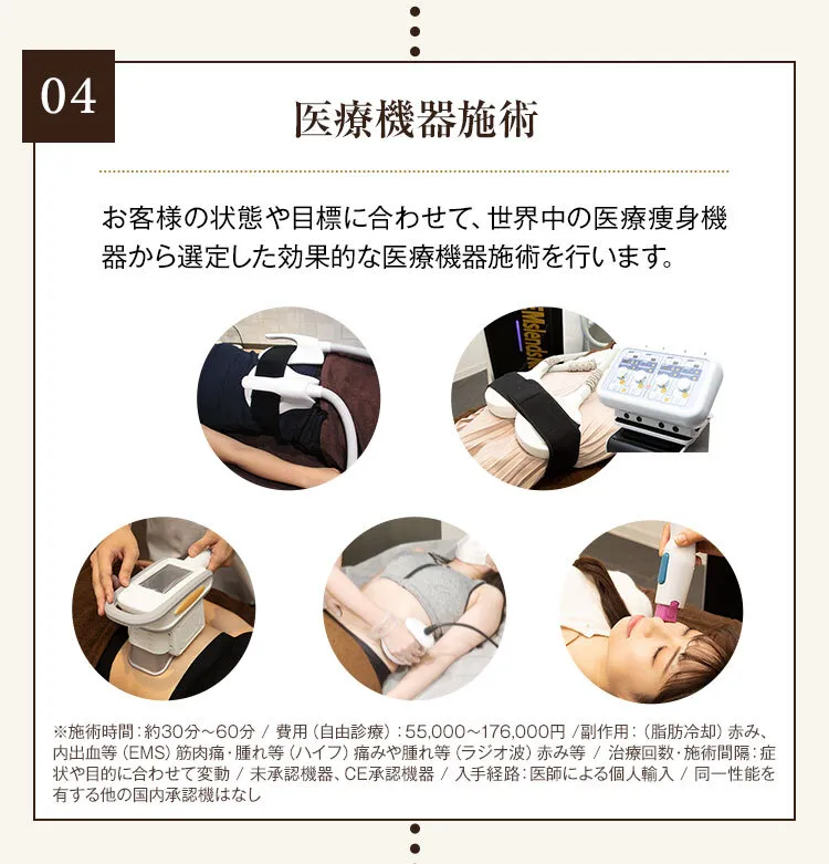 04 医療機器施術 お客様の状態や目標に合わせて、世界中の医療痩身機器から選定した効果的な医療機器施術を行います。 医療用電磁場EMS 医療用直流EMS 医療用脂肪冷却機器 医療用ハイフ 医療用ラジオ波機器
